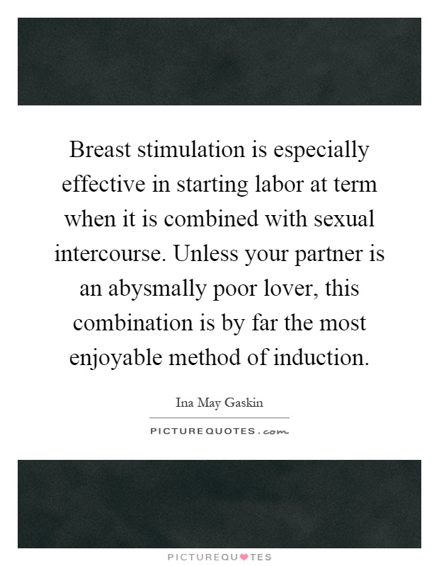 Breast stimulation is especially effective in starting labor at term when it is combined with sexual intercourse. Unless your partner is an abysmally poor lover, this combination is by far the most enjoyable method of induction Picture Quote #1