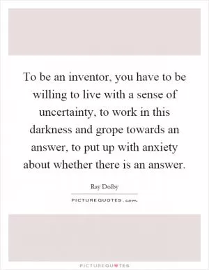 To be an inventor, you have to be willing to live with a sense of uncertainty, to work in this darkness and grope towards an answer, to put up with anxiety about whether there is an answer Picture Quote #1