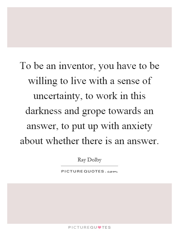 To be an inventor, you have to be willing to live with a sense of uncertainty, to work in this darkness and grope towards an answer, to put up with anxiety about whether there is an answer Picture Quote #1