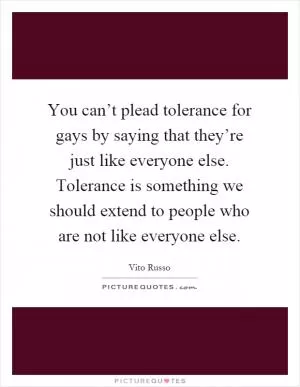 You can’t plead tolerance for gays by saying that they’re just like everyone else. Tolerance is something we should extend to people who are not like everyone else Picture Quote #1