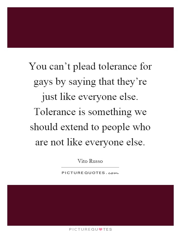 You can't plead tolerance for gays by saying that they're just like everyone else. Tolerance is something we should extend to people who are not like everyone else Picture Quote #1