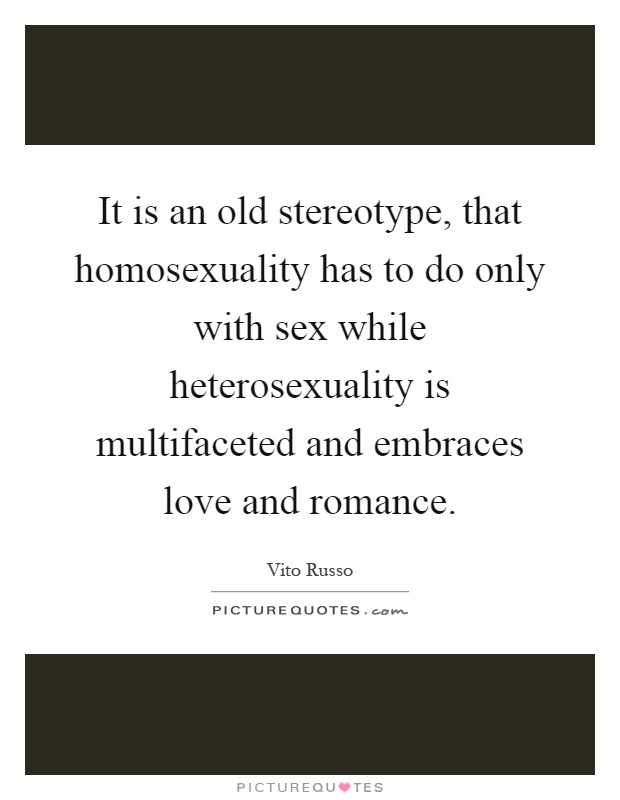 It is an old stereotype, that homosexuality has to do only with sex while heterosexuality is multifaceted and embraces love and romance Picture Quote #1