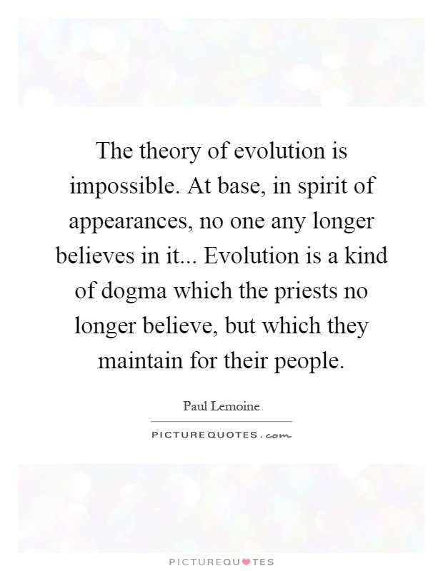 The theory of evolution is impossible. At base, in spirit of appearances, no one any longer believes in it... Evolution is a kind of dogma which the priests no longer believe, but which they maintain for their people Picture Quote #1