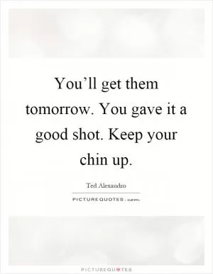 You’ll get them tomorrow. You gave it a good shot. Keep your chin up Picture Quote #1