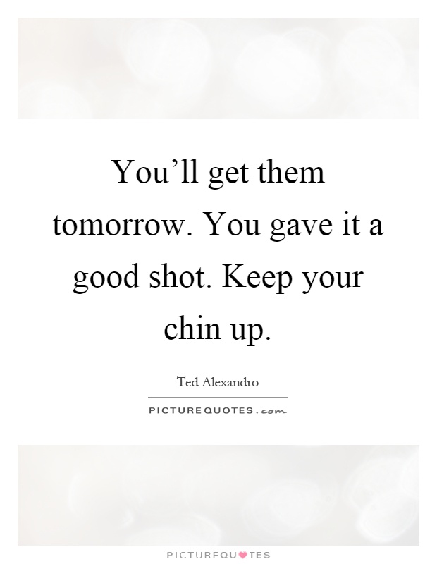 You'll get them tomorrow. You gave it a good shot. Keep your chin up Picture Quote #1