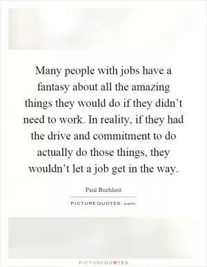 Many people with jobs have a fantasy about all the amazing things they would do if they didn’t need to work. In reality, if they had the drive and commitment to do actually do those things, they wouldn’t let a job get in the way Picture Quote #1