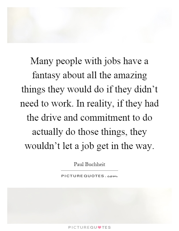 Many people with jobs have a fantasy about all the amazing things they would do if they didn't need to work. In reality, if they had the drive and commitment to do actually do those things, they wouldn't let a job get in the way Picture Quote #1