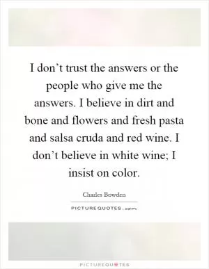 I don’t trust the answers or the people who give me the answers. I believe in dirt and bone and flowers and fresh pasta and salsa cruda and red wine. I don’t believe in white wine; I insist on color Picture Quote #1