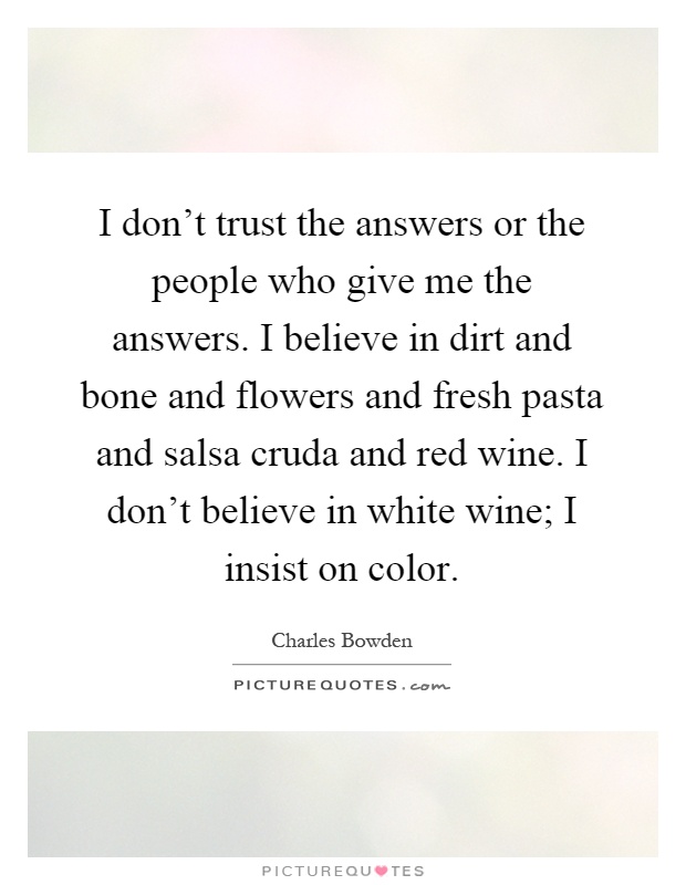 I don't trust the answers or the people who give me the answers. I believe in dirt and bone and flowers and fresh pasta and salsa cruda and red wine. I don't believe in white wine; I insist on color Picture Quote #1
