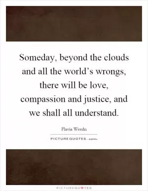 Someday, beyond the clouds and all the world’s wrongs, there will be love, compassion and justice, and we shall all understand Picture Quote #1