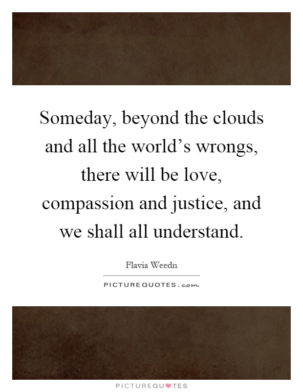 Someday, beyond the clouds and all the world's wrongs, there will be love, compassion and justice, and we shall all understand Picture Quote #1