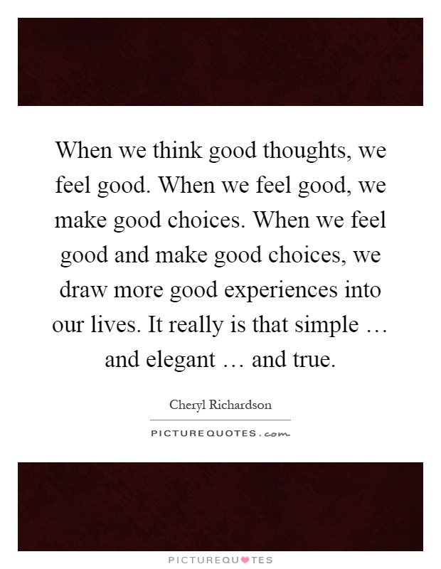 When we think good thoughts, we feel good. When we feel good, we make good choices. When we feel good and make good choices, we draw more good experiences into our lives. It really is that simple … and elegant … and true Picture Quote #1