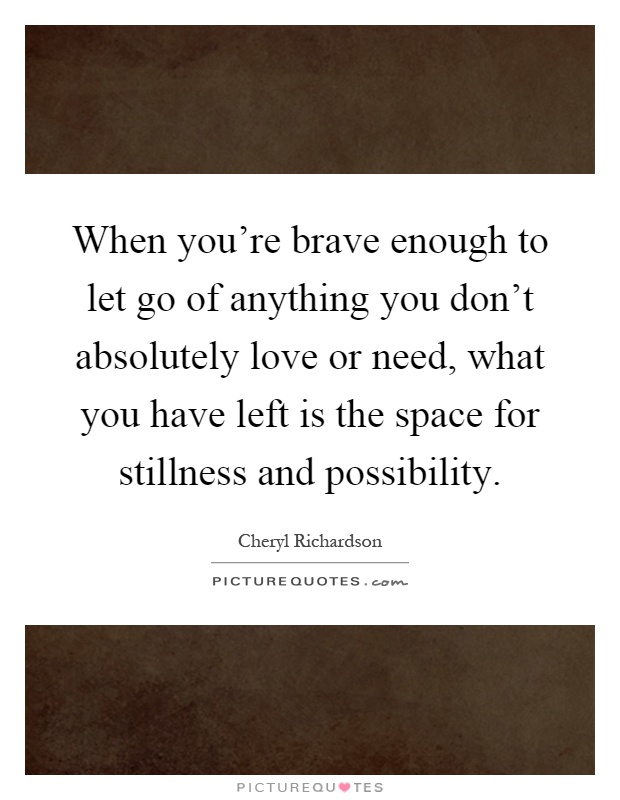 When you're brave enough to let go of anything you don't absolutely love or need, what you have left is the space for stillness and possibility Picture Quote #1