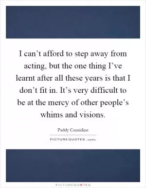 I can’t afford to step away from acting, but the one thing I’ve learnt after all these years is that I don’t fit in. It’s very difficult to be at the mercy of other people’s whims and visions Picture Quote #1