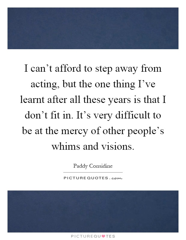 I can't afford to step away from acting, but the one thing I've learnt after all these years is that I don't fit in. It's very difficult to be at the mercy of other people's whims and visions Picture Quote #1