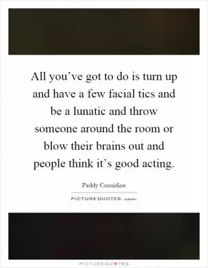 All you’ve got to do is turn up and have a few facial tics and be a lunatic and throw someone around the room or blow their brains out and people think it’s good acting Picture Quote #1