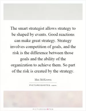 The smart strategist allows strategy to be shaped by events. Good reactions can make great strategy. Strategy involves competition of goals, and the risk is the difference between those goals and the ability of the organization to achieve them. So part of the risk is created by the strategy Picture Quote #1