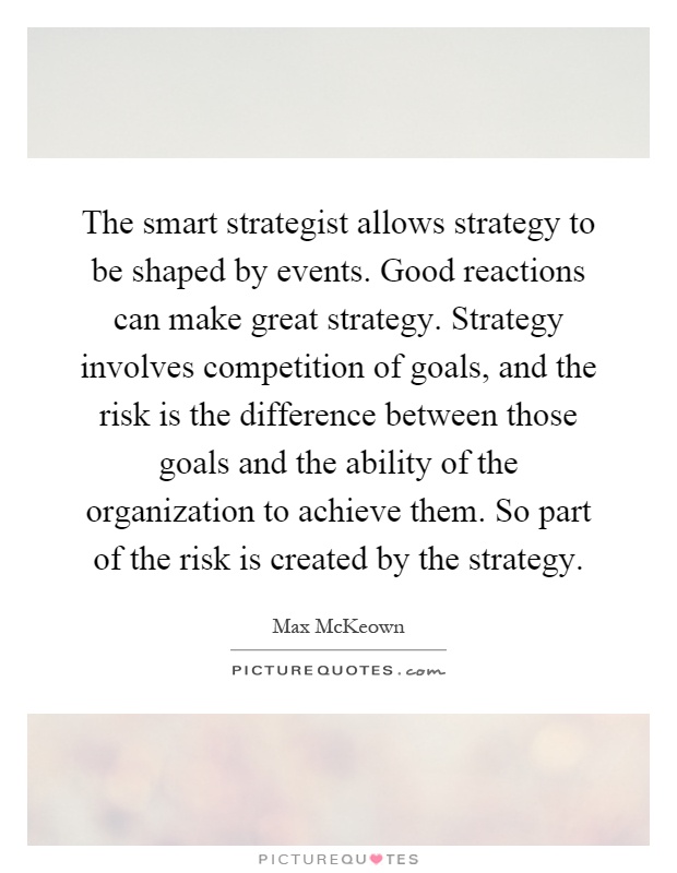 The smart strategist allows strategy to be shaped by events. Good reactions can make great strategy. Strategy involves competition of goals, and the risk is the difference between those goals and the ability of the organization to achieve them. So part of the risk is created by the strategy Picture Quote #1