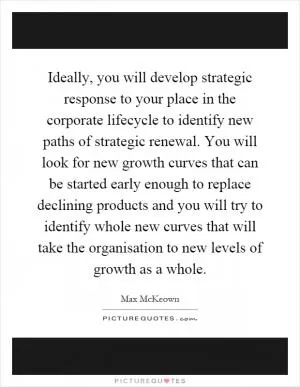 Ideally, you will develop strategic response to your place in the corporate lifecycle to identify new paths of strategic renewal. You will look for new growth curves that can be started early enough to replace declining products and you will try to identify whole new curves that will take the organisation to new levels of growth as a whole Picture Quote #1