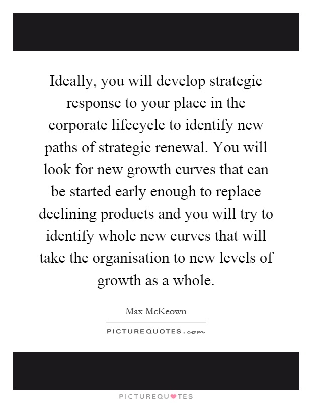 Ideally, you will develop strategic response to your place in the corporate lifecycle to identify new paths of strategic renewal. You will look for new growth curves that can be started early enough to replace declining products and you will try to identify whole new curves that will take the organisation to new levels of growth as a whole Picture Quote #1