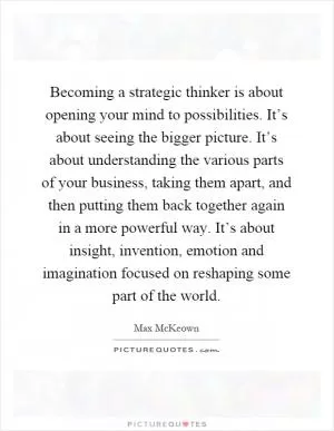 Becoming a strategic thinker is about opening your mind to possibilities. It’s about seeing the bigger picture. It’s about understanding the various parts of your business, taking them apart, and then putting them back together again in a more powerful way. It’s about insight, invention, emotion and imagination focused on reshaping some part of the world Picture Quote #1