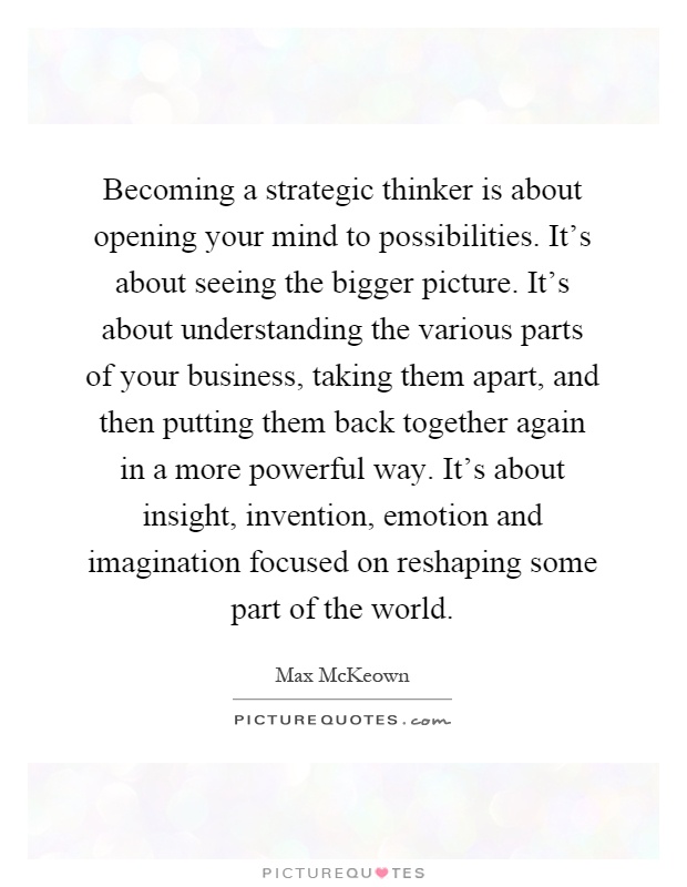 Becoming a strategic thinker is about opening your mind to possibilities. It's about seeing the bigger picture. It's about understanding the various parts of your business, taking them apart, and then putting them back together again in a more powerful way. It's about insight, invention, emotion and imagination focused on reshaping some part of the world Picture Quote #1