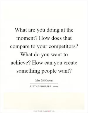 What are you doing at the moment? How does that compare to your competitors? What do you want to achieve? How can you create something people want? Picture Quote #1