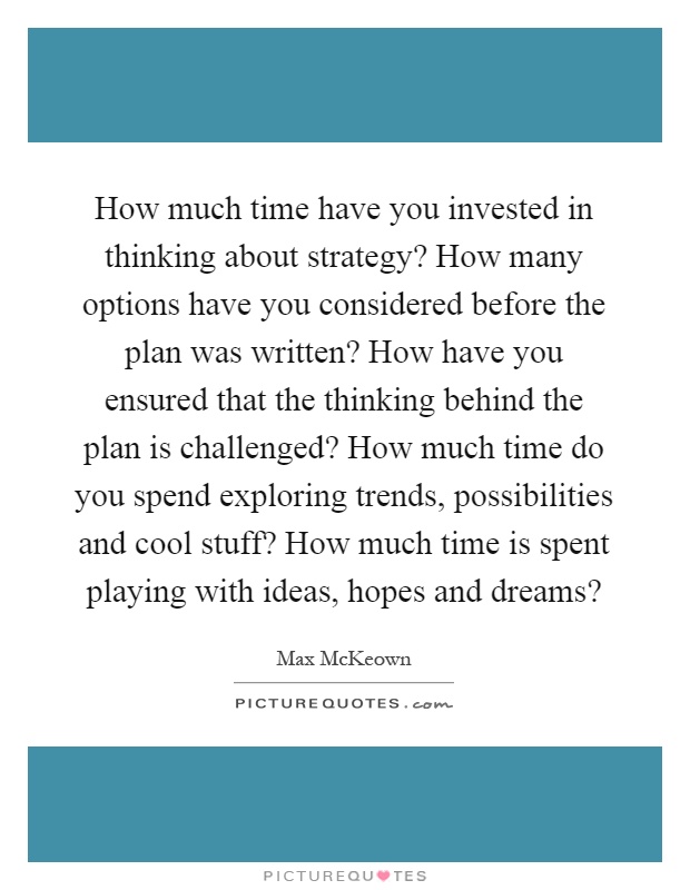 How much time have you invested in thinking about strategy? How many options have you considered before the plan was written? How have you ensured that the thinking behind the plan is challenged? How much time do you spend exploring trends, possibilities and cool stuff? How much time is spent playing with ideas, hopes and dreams? Picture Quote #1