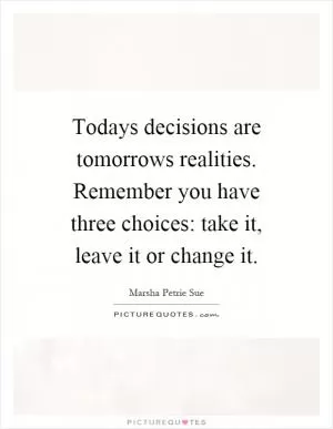 Todays decisions are tomorrows realities. Remember you have three choices: take it, leave it or change it Picture Quote #1