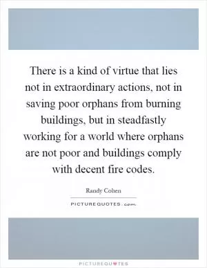 There is a kind of virtue that lies not in extraordinary actions, not in saving poor orphans from burning buildings, but in steadfastly working for a world where orphans are not poor and buildings comply with decent fire codes Picture Quote #1
