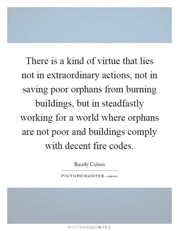 There is a kind of virtue that lies not in extraordinary actions, not in saving poor orphans from burning buildings, but in steadfastly working for a world where orphans are not poor and buildings comply with decent fire codes Picture Quote #1