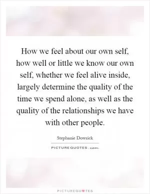 How we feel about our own self, how well or little we know our own self, whether we feel alive inside, largely determine the quality of the time we spend alone, as well as the quality of the relationships we have with other people Picture Quote #1