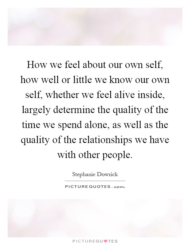 How we feel about our own self, how well or little we know our own self, whether we feel alive inside, largely determine the quality of the time we spend alone, as well as the quality of the relationships we have with other people Picture Quote #1