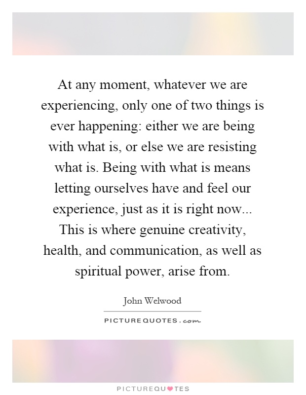 At any moment, whatever we are experiencing, only one of two things is ever happening: either we are being with what is, or else we are resisting what is. Being with what is means letting ourselves have and feel our experience, just as it is right now... This is where genuine creativity, health, and communication, as well as spiritual power, arise from Picture Quote #1
