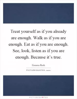 Treat yourself as if you already are enough. Walk as if you are enough. Eat as if you are enough. See, look, listen as if you are enough. Because it’s true Picture Quote #1