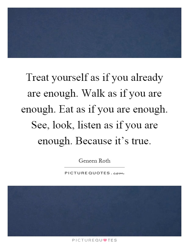 Treat yourself as if you already are enough. Walk as if you are enough. Eat as if you are enough. See, look, listen as if you are enough. Because it's true Picture Quote #1