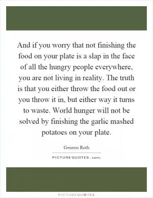 And if you worry that not finishing the food on your plate is a slap in the face of all the hungry people everywhere, you are not living in reality. The truth is that you either throw the food out or you throw it in, but either way it turns to waste. World hunger will not be solved by finishing the garlic mashed potatoes on your plate Picture Quote #1