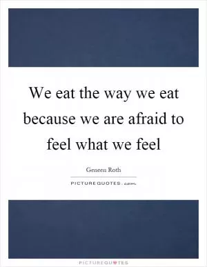 We eat the way we eat because we are afraid to feel what we feel Picture Quote #1