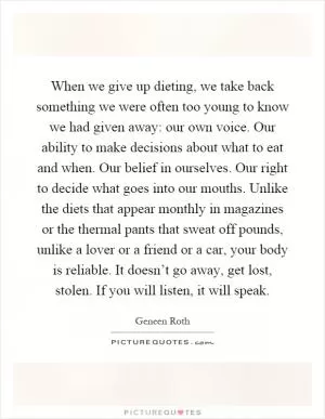 When we give up dieting, we take back something we were often too young to know we had given away: our own voice. Our ability to make decisions about what to eat and when. Our belief in ourselves. Our right to decide what goes into our mouths. Unlike the diets that appear monthly in magazines or the thermal pants that sweat off pounds, unlike a lover or a friend or a car, your body is reliable. It doesn’t go away, get lost, stolen. If you will listen, it will speak Picture Quote #1