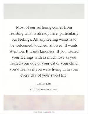 Most of our suffering comes from resisting what is already here, particularly our feelings. All any feeling wants is to be welcomed, touched, allowed. It wants attention. It wants kindness. If you treated your feelings with as much love as you treated your dog or your cat or your child, you’d feel as if you were living in heaven every day of your sweet life Picture Quote #1