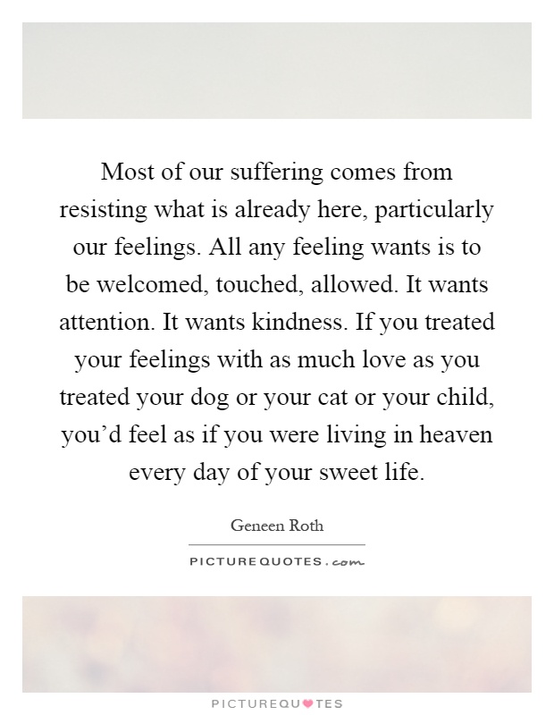 Most of our suffering comes from resisting what is already here, particularly our feelings. All any feeling wants is to be welcomed, touched, allowed. It wants attention. It wants kindness. If you treated your feelings with as much love as you treated your dog or your cat or your child, you'd feel as if you were living in heaven every day of your sweet life Picture Quote #1