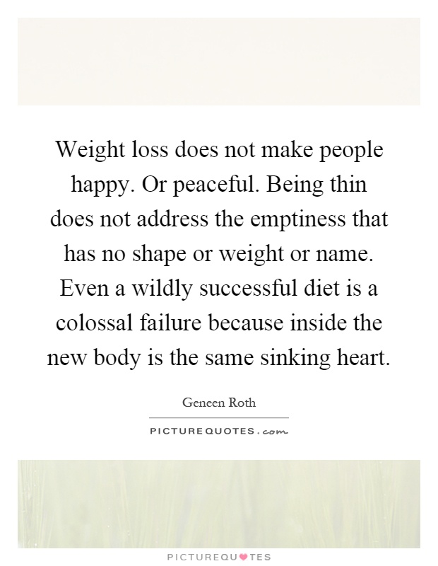Weight loss does not make people happy. Or peaceful. Being thin does not address the emptiness that has no shape or weight or name. Even a wildly successful diet is a colossal failure because inside the new body is the same sinking heart Picture Quote #1