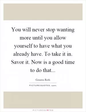 You will never stop wanting more until you allow yourself to have what you already have. To take it in. Savor it. Now is a good time to do that Picture Quote #1
