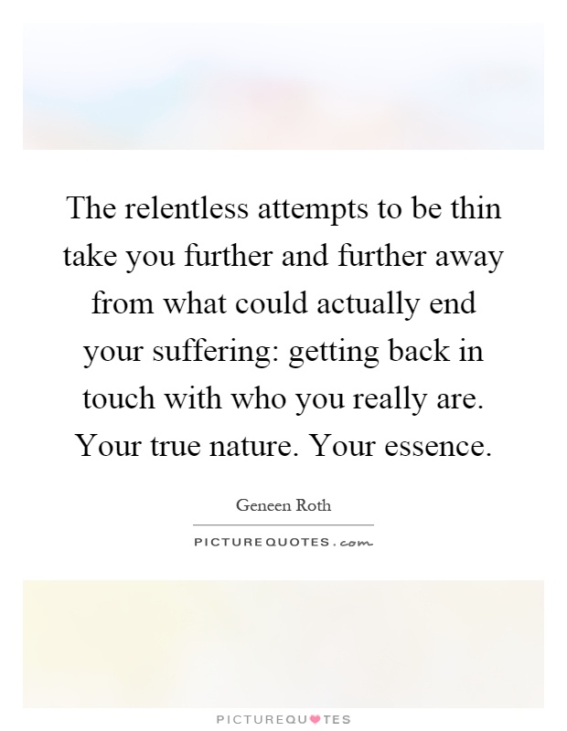 The relentless attempts to be thin take you further and further away from what could actually end your suffering: getting back in touch with who you really are. Your true nature. Your essence Picture Quote #1