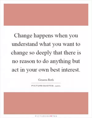 Change happens when you understand what you want to change so deeply that there is no reason to do anything but act in your own best interest Picture Quote #1