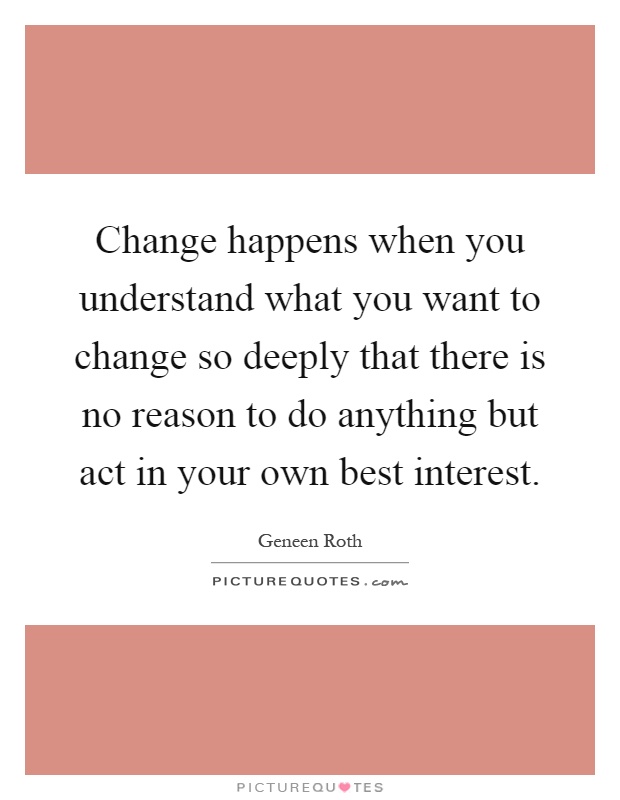 Change happens when you understand what you want to change so deeply that there is no reason to do anything but act in your own best interest Picture Quote #1