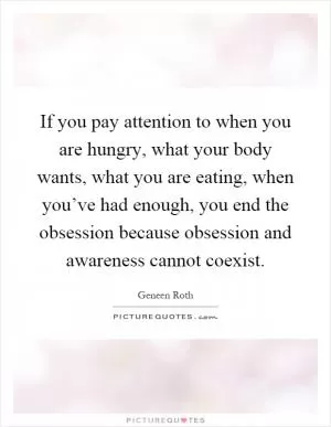 If you pay attention to when you are hungry, what your body wants, what you are eating, when you’ve had enough, you end the obsession because obsession and awareness cannot coexist Picture Quote #1