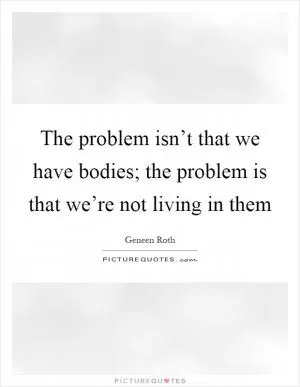The problem isn’t that we have bodies; the problem is that we’re not living in them Picture Quote #1