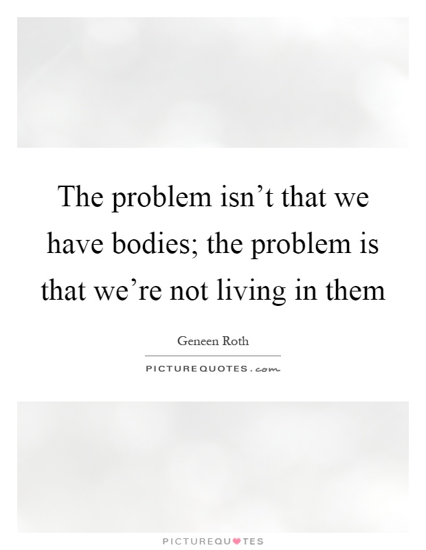 The problem isn't that we have bodies; the problem is that we're not living in them Picture Quote #1