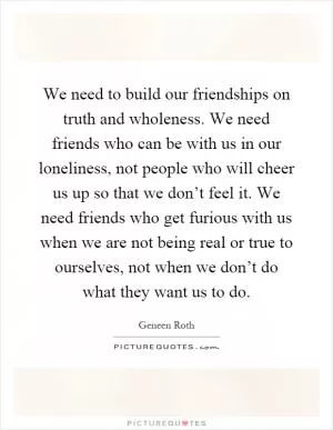 We need to build our friendships on truth and wholeness. We need friends who can be with us in our loneliness, not people who will cheer us up so that we don’t feel it. We need friends who get furious with us when we are not being real or true to ourselves, not when we don’t do what they want us to do Picture Quote #1